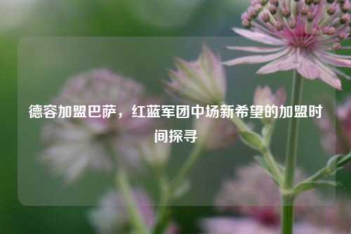 德容加盟巴萨,红蓝军团中场新希望的加盟时间探寻