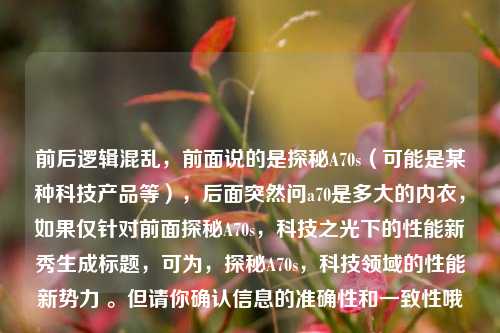 前后逻辑混乱,前面说的是探秘A70s(可能是某种科技产品等),后面突然问a70是多大的内衣,如果仅针对前面探秘A70s,科技之光下的性能新秀生成标题,可为,探秘A70s,科技领域的性能新势力 。但请你确认信息的准确性和一致性哦。