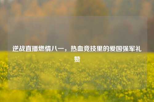 逆战直播燃情八一,热血竞技里的爱国强军礼赞