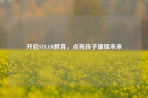 开启STEAM教育,点亮孩子璀璨未来
