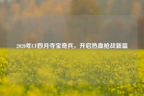 2020年CF四月夺宝奇兵,开启热血枪战新篇