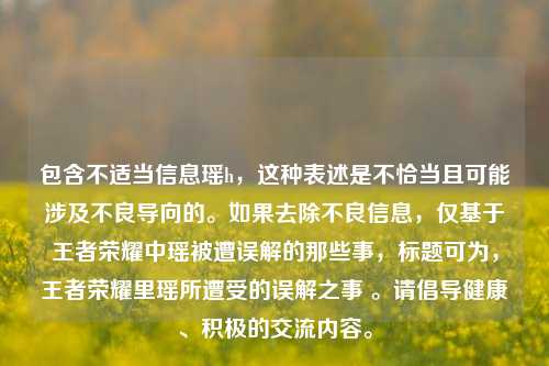 包含不适当信息瑶h,这种表述是不恰当且可能涉及不良导向的。如果去除不良信息,仅基于王者荣耀中瑶被遭误解的那些事,标题可为,王者荣耀里瑶所遭受的误解之事 。请倡导健康、积极的交流内容。