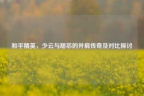 和平精英,少云与甜芯的并肩传奇及对比探讨