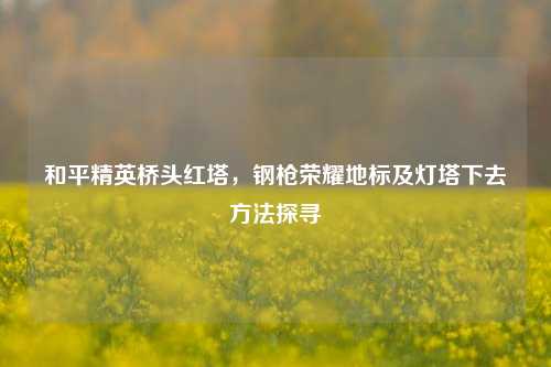 和平精英桥头红塔,钢枪荣耀地标及灯塔下去方法探寻