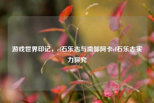 游戏世界印记,cf石乐志与南部阿卡cf石乐志实力探究