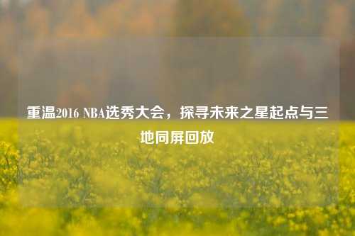 重温2016 NBA选秀大会,探寻未来之星起点与三地同屏回放