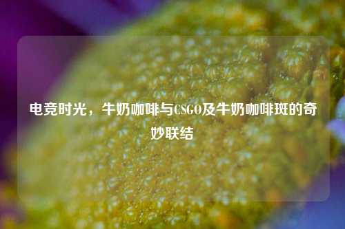 电竞时光，牛奶咖啡与CSGO及牛奶咖啡斑的奇妙联结