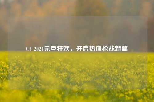 CF 2021元旦狂欢,开启热血枪战新篇