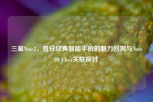 三星Note2,昔日经典智能手机的魅力回溯与Note20 Ultra关联探讨