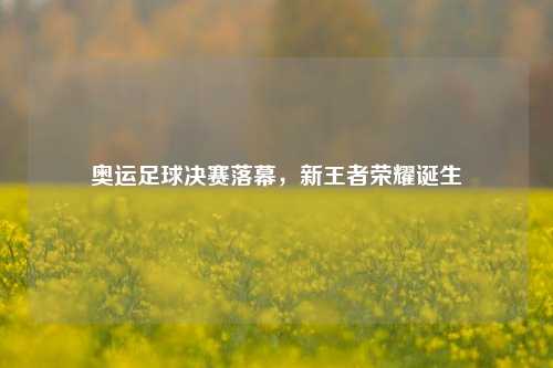 奥运足球决赛落幕，新王者荣耀诞生
