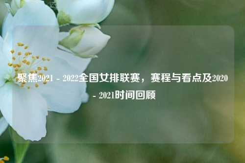 聚焦2021 - 2022全国女排联赛,赛程与看点及2020 - 2021时间回顾
