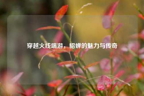 穿越火线端游,貂蝉的魅力与传奇