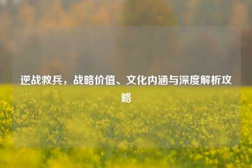 逆战救兵，战略价值、文化内涵与深度解析攻略