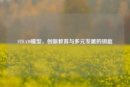STEAM模型,创新教育与多元发展的钥匙