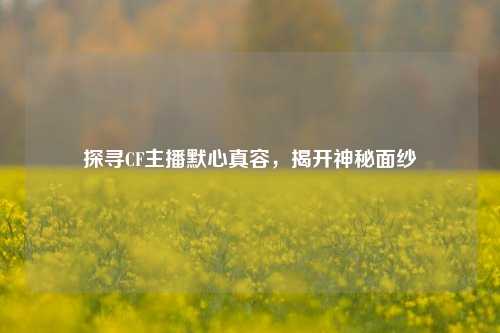 探寻CF主播默心真容,揭开神秘面纱