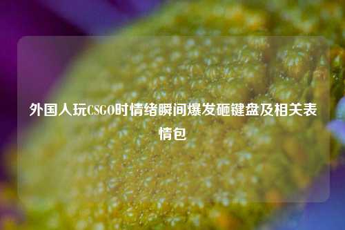 外国人玩CSGO时情绪瞬间爆发砸键盘及相关表情包