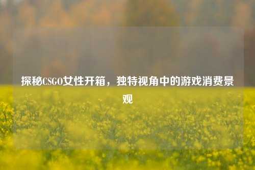 探秘CSGO女性开箱，独特视角中的游戏消费景观