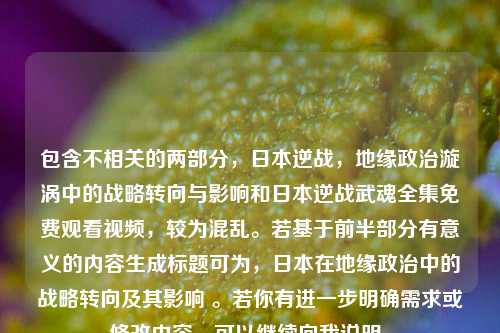 包含不相关的两部分，日本逆战，地缘政治漩涡中的战略转向与影响和日本逆战武魂全集免费观看视频，较为混乱。若基于前半部分有意义的内容生成标题可为，日本在地缘政治中的战略转向及其影响 。若你有进一步明确需求或修改内容，可以继续向我说明。