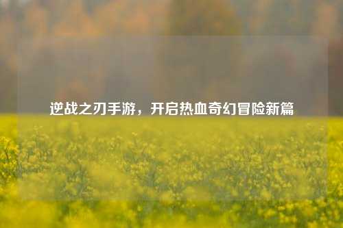 逆战之刃手游，开启热血奇幻冒险新篇