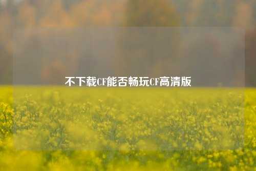 不下载CF能否畅玩CF高清版
