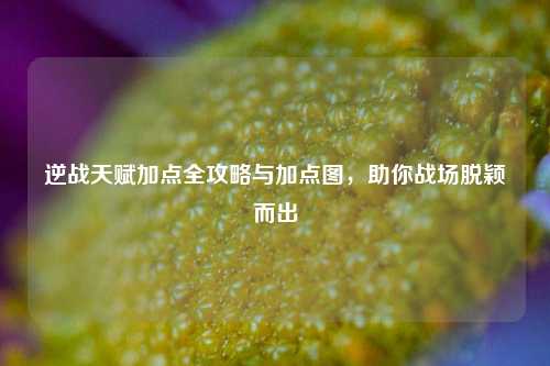 逆战天赋加点全攻略与加点图，助你战场脱颖而出
