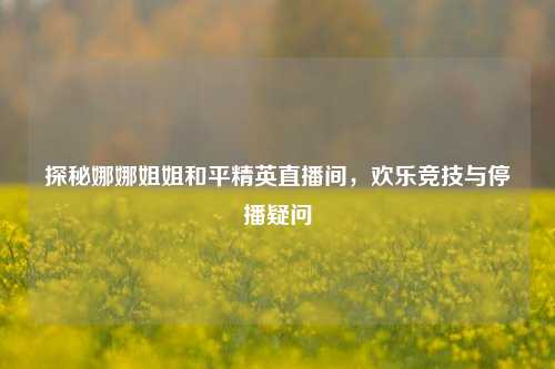 探秘娜娜姐姐和平精英直播间，欢乐竞技与停播疑问