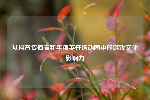 从抖音传播看和平精英开场动画中的游戏文化影响力