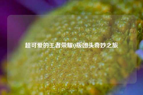 超可爱的王者荣耀Q版团头奇妙之旅