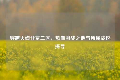 穿越火线北京二区，热血激战之地与所属战区探寻