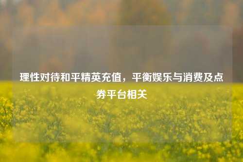 理性对待和平精英充值,平衡娱乐与消费及点券平台相关