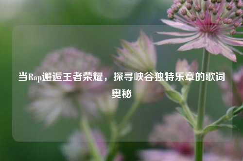 当Rap邂逅王者荣耀，探寻峡谷独特乐章的歌词奥秘