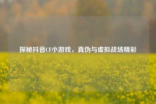 探秘抖音CF小游戏，真伪与虚拟战场精彩