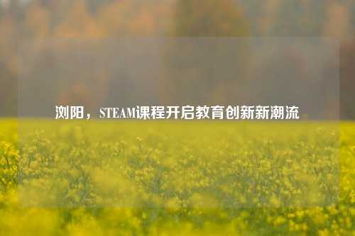 浏阳,STEAM课程开启教育创新新潮流