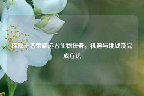 探秘王者荣耀远古生物任务,机遇与挑战及完成方法