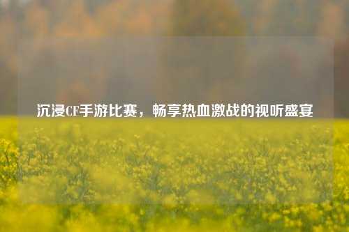 沉浸CF手游比赛，畅享热血激战的视听盛宴