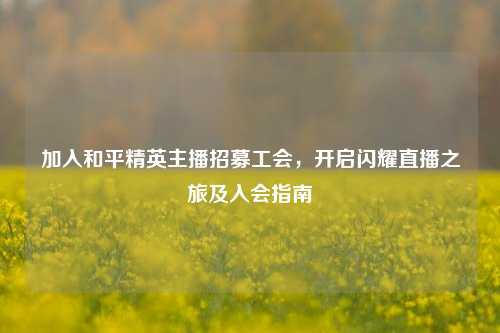 加入和平精英主播招募工会,开启闪耀直播之旅及入会指南