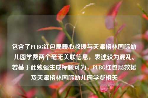 包含了PUBG红包局暖心救援与天津格林国际幼儿园学费两个毫无关联信息，表述较为混乱。若基于此勉强生成标题可为，PUBG红包局救援及天津格林国际幼儿园学费相关