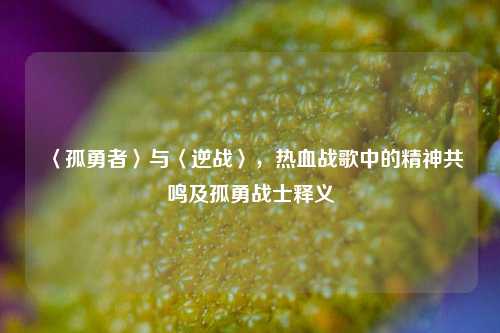 〈孤勇者〉与〈逆战〉，热血战歌中的精神共鸣及孤勇战士释义