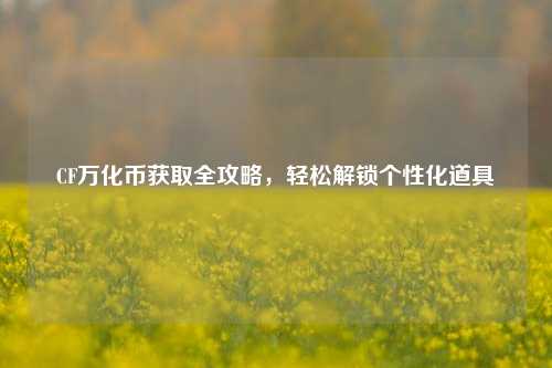 CF万化币获取全攻略，轻松解锁个性化道具