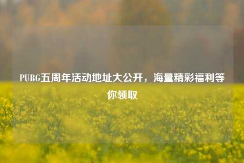 PUBG五周年活动地址大公开,海量精彩福利等你领取