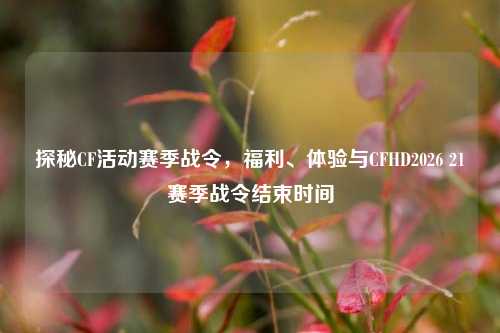 探秘CF活动赛季战令,福利、体验与CFHD2026 21赛季战令结束时间