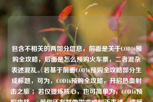 包含不相关的两部分信息，前面是关于COD16预购全攻略，后面是怎么预购火车票，二者混杂表述混乱。若基于前面COD16预购全攻略部分生成标题，可为，COD16预购全攻略，开启热血射击之旅 ；若仅提炼核心，也可简单为，COD16预购攻略 。 若你还有其他需求或纠正表述，请随时说明。