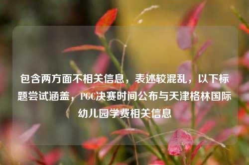 包含两方面不相关信息，表述较混乱，以下标题尝试涵盖，PGC决赛时间公布与天津格林国际幼儿园学费相关信息