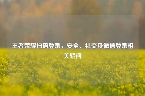 王者荣耀扫码登录，安全、社交及微信登录相关疑问
