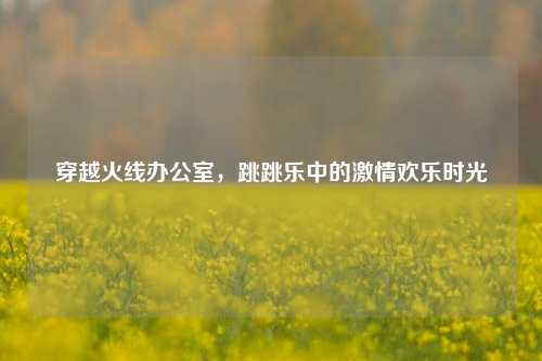 穿越火线办公室,跳跳乐中的激情欢乐时光