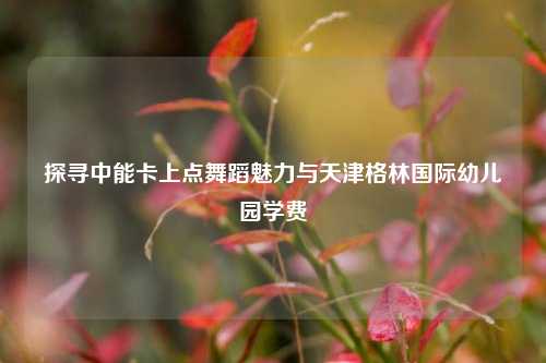 探寻中能卡上点舞蹈魅力与天津格林国际幼儿园学费