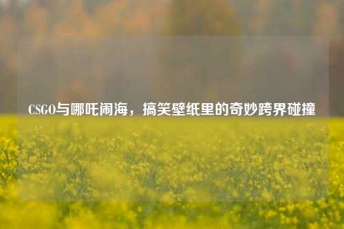 CSGO与哪吒闹海,搞笑壁纸里的奇妙跨界碰撞