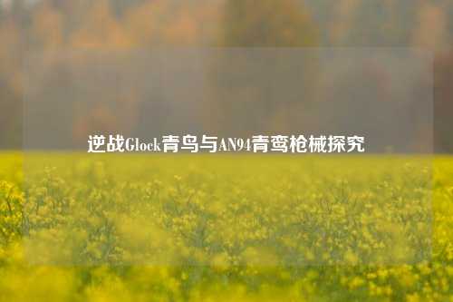 逆战Glock青鸟与AN94青鸾枪械探究
