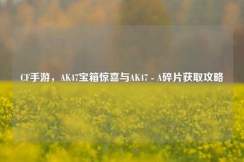 CF手游,AK47宝箱惊喜与AK47 - A碎片获取攻略