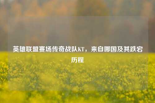 英雄联盟赛场传奇战队KT，来自哪国及其跌宕历程